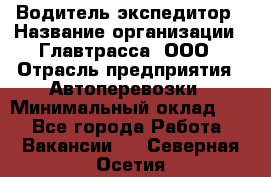 Водитель-экспедитор › Название организации ­ Главтрасса, ООО › Отрасль предприятия ­ Автоперевозки › Минимальный оклад ­ 1 - Все города Работа » Вакансии   . Северная Осетия